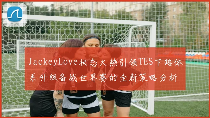 JackeyLove状态火热引领TES下路体系升级备战世界赛的全新策略分析