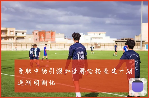 曼联中场引援加速滕哈格重建计划逐渐明朗化