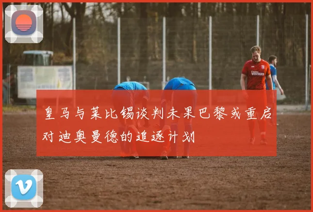 皇马与莱比锡谈判未果巴黎或重启对迪奥曼德的追逐计划